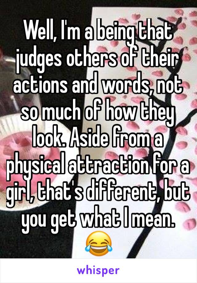 Well, I'm a being that judges others of their actions and words, not so much of how they look. Aside from a physical attraction for a girl, that's different, but you get what I mean. 😂