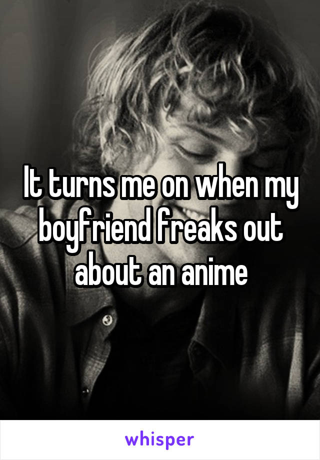 It turns me on when my boyfriend freaks out about an anime