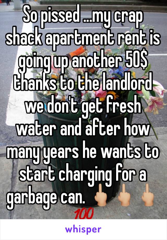 So pissed ...my crap shack apartment rent is going up another 50$ thanks to the landlord we don't get fresh water and after how many years he wants to start charging for a garbage can. 🖕🏼🖕🏼🖕🏼💯