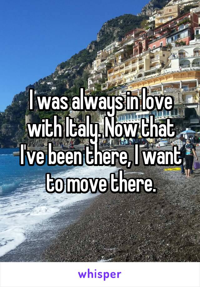 I was always in love with Italy. Now that I've been there, I want to move there.