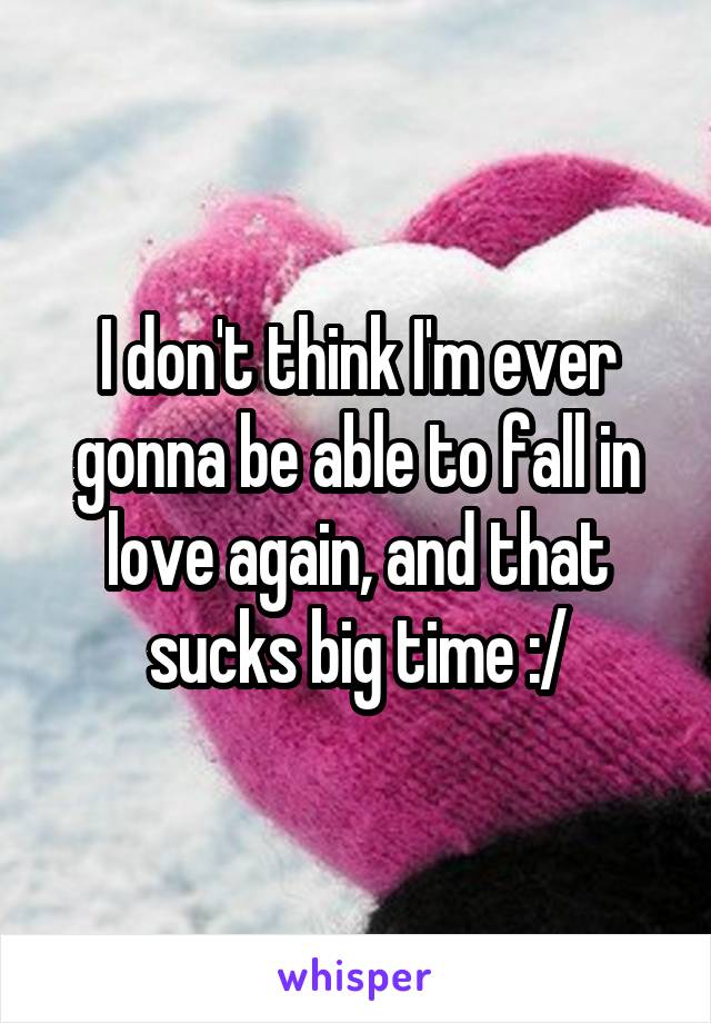 I don't think I'm ever gonna be able to fall in love again, and that sucks big time :/