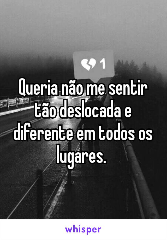 Queria não me sentir tão deslocada e diferente em todos os lugares. 