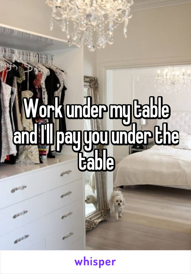 Work under my table and I'll pay you under the table