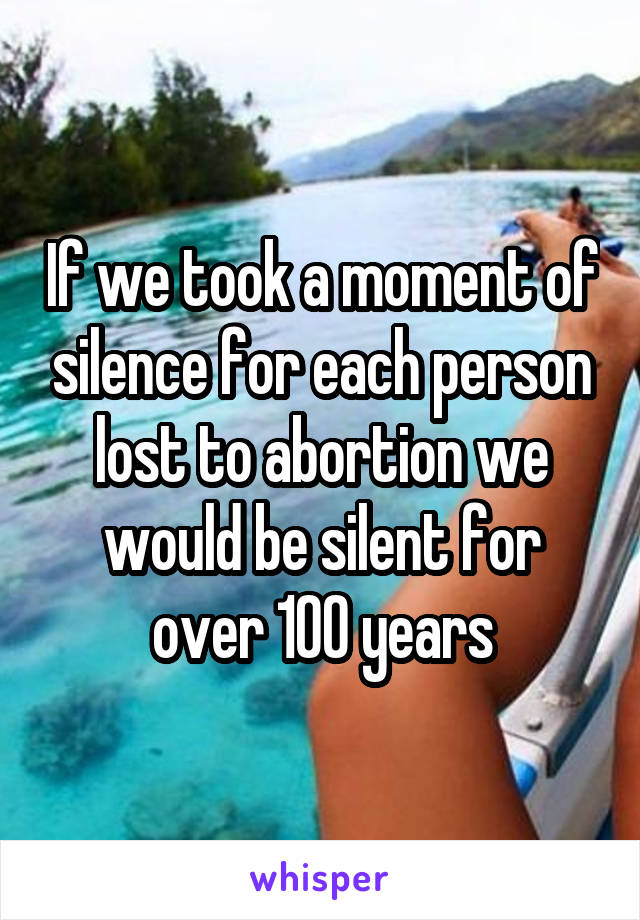 If we took a moment of silence for each person lost to abortion we would be silent for over 100 years