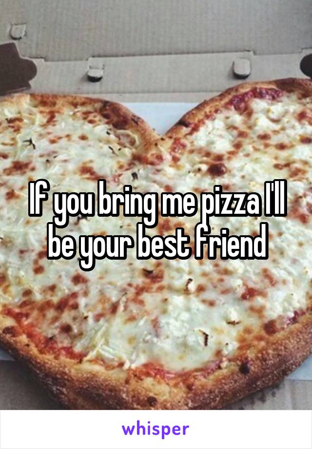 If you bring me pizza I'll be your best friend