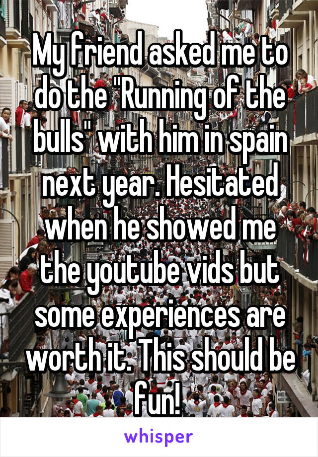 My friend asked me to do the "Running of the bulls" with him in spain next year. Hesitated when he showed me the youtube vids but some experiences are worth it. This should be fun! 