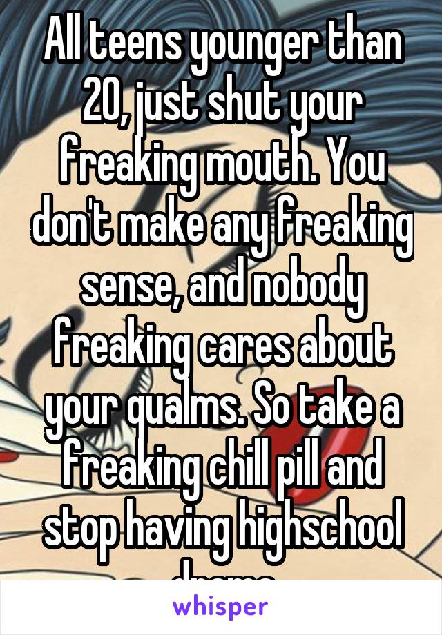 All teens younger than 20, just shut your freaking mouth. You don't make any freaking sense, and nobody freaking cares about your qualms. So take a freaking chill pill and stop having highschool drama