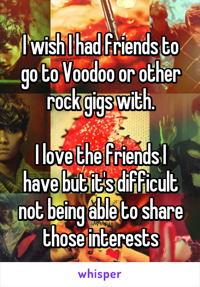 I wish I had friends to go to Voodoo or other rock gigs with.

I love the friends I have but it's difficult not being able to share those interests