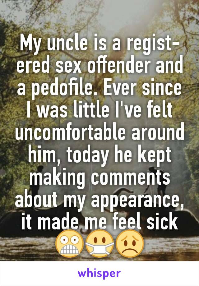 My uncle is a regist-ered sex offender and a pedofile. Ever since I was little I've felt uncomfortable around him, today he kept making comments about my appearance, it made me feel sick😨😷😞