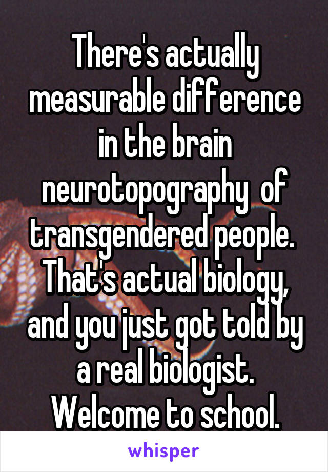 There's actually measurable difference in the brain neurotopography  of transgendered people.  That's actual biology, and you just got told by a real biologist. Welcome to school.