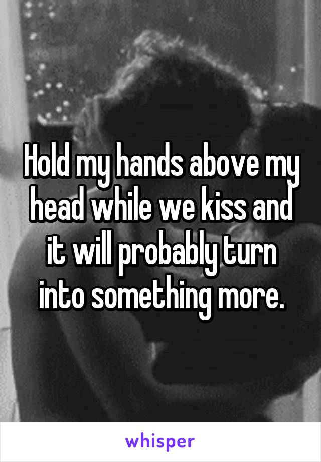 Hold my hands above my head while we kiss and it will probably turn into something more.