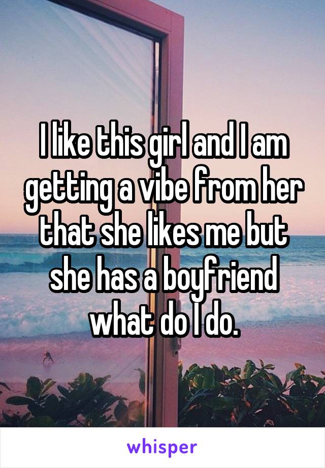 I like this girl and I am getting a vibe from her that she likes me but she has a boyfriend what do I do.