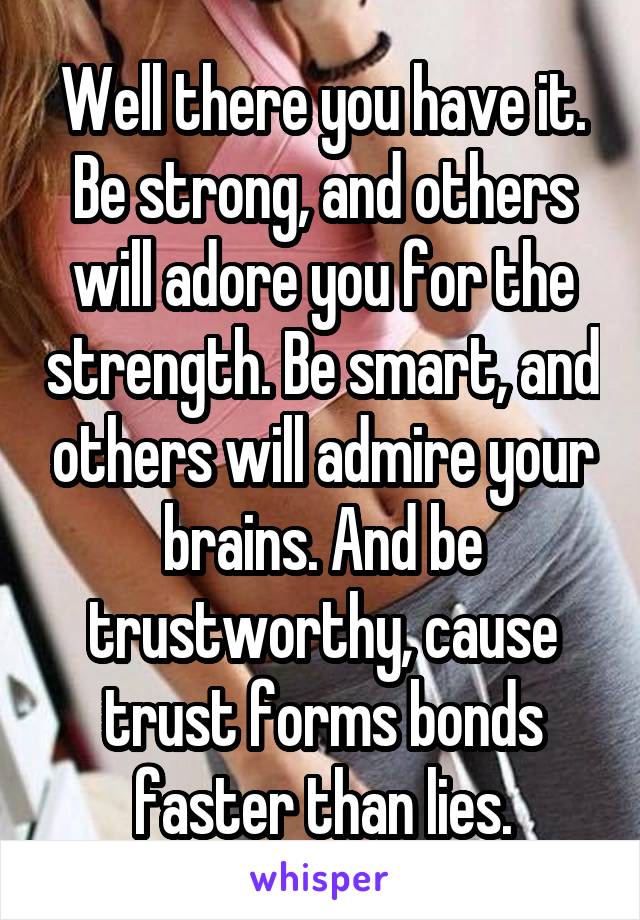 Well there you have it.
Be strong, and others will adore you for the strength. Be smart, and others will admire your brains. And be trustworthy, cause trust forms bonds faster than lies.