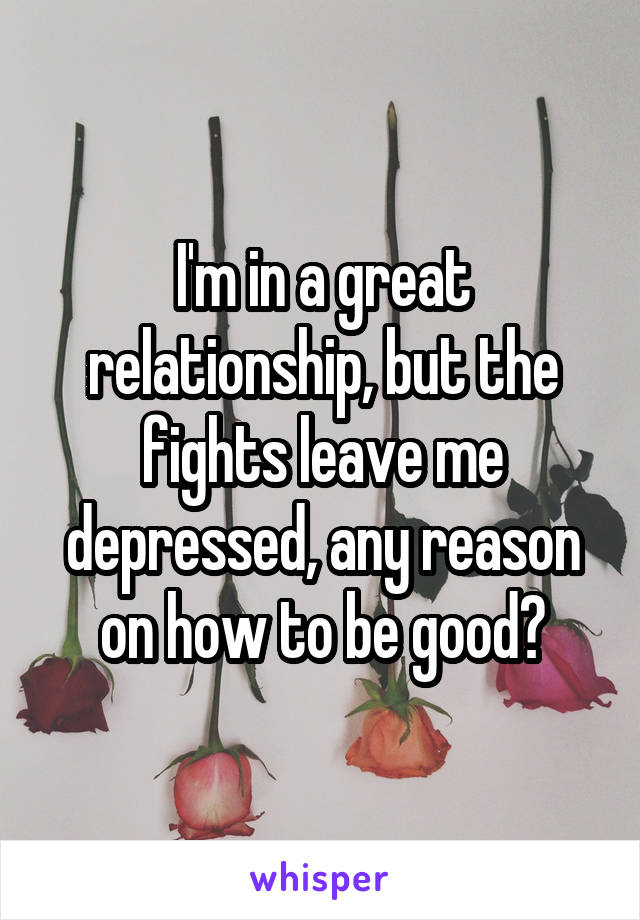 I'm in a great relationship, but the fights leave me depressed, any reason on how to be good?