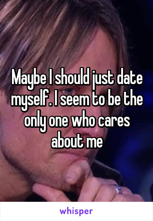 Maybe I should just date myself. I seem to be the only one who cares about me