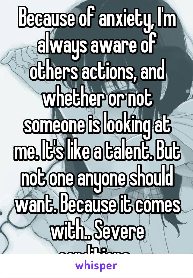 Because of anxiety, I'm always aware of others actions, and whether or not someone is looking at me. It's like a talent. But not one anyone should want. Because it comes with.. Severe conditions. 