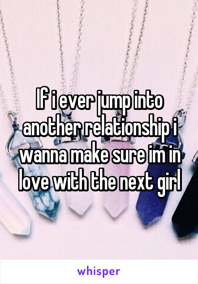 If i ever jump into another relationship i wanna make sure im in love with the next girl