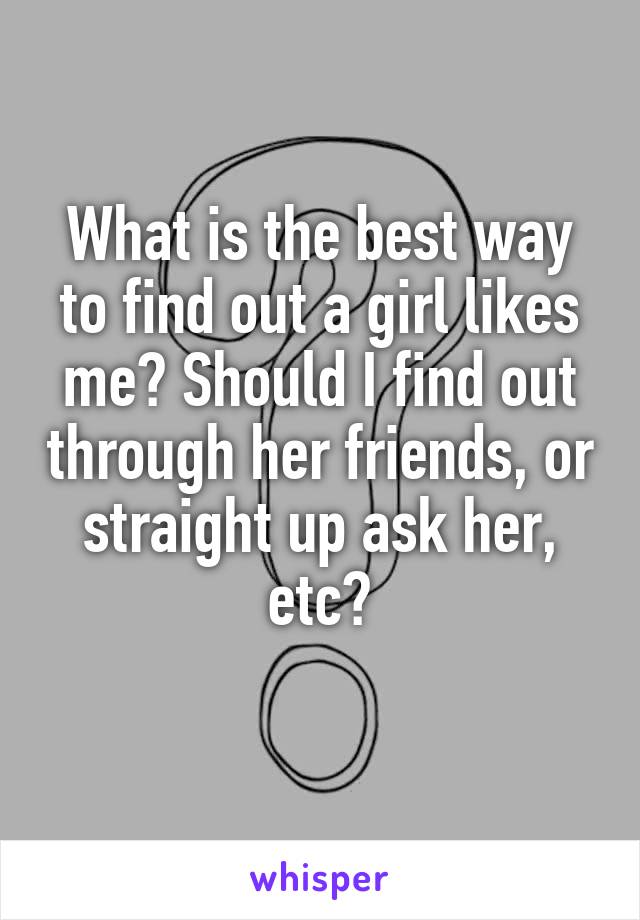 What is the best way to find out a girl likes me? Should I find out through her friends, or straight up ask her, etc?
