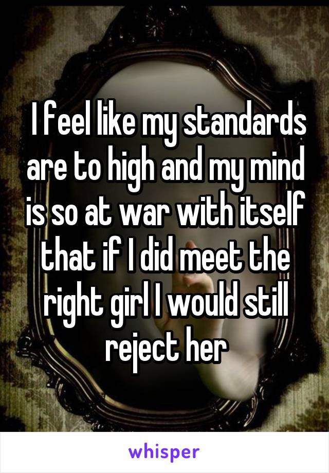  I feel like my standards are to high and my mind is so at war with itself that if I did meet the right girl I would still reject her