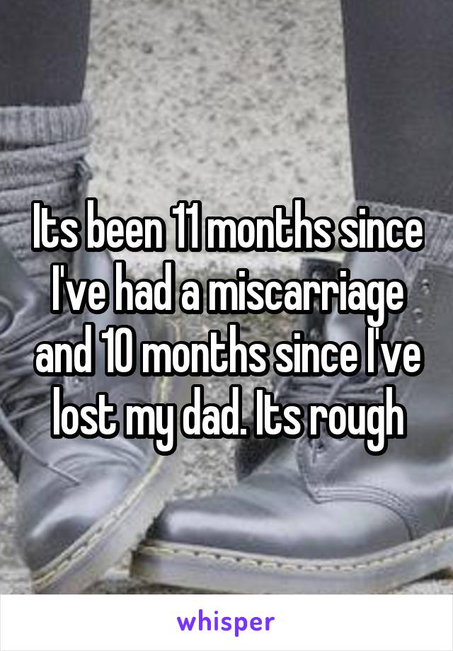 Its been 11 months since I've had a miscarriage and 10 months since I've lost my dad. Its rough