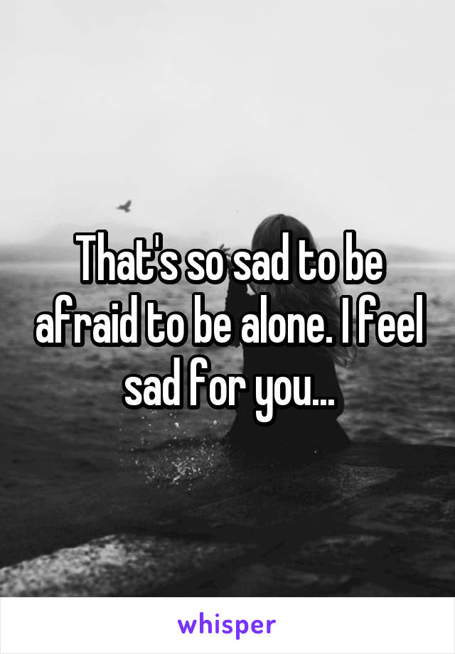 That's so sad to be afraid to be alone. I feel sad for you...