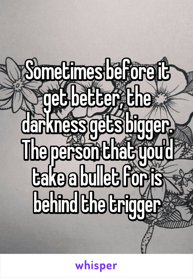 Sometimes before it get better, the darkness gets bigger. The person that you'd take a bullet for is behind the trigger