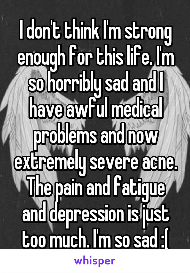 I don't think I'm strong enough for this life. I'm so horribly sad and I have awful medical problems and now extremely severe acne. The pain and fatigue and depression is just too much. I'm so sad :(