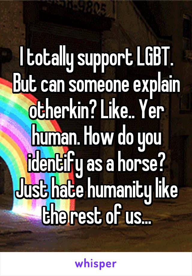 I totally support LGBT. But can someone explain otherkin? Like.. Yer human. How do you identify as a horse? Just hate humanity like the rest of us...