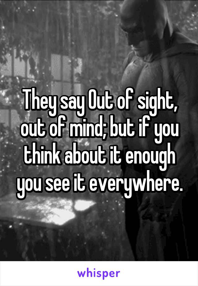 They say Out of sight, out of mind; but if you think about it enough you see it everywhere.