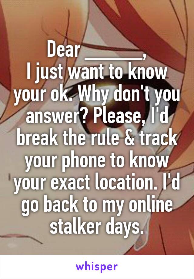 Dear _____,
I just want to know your ok. Why don't you answer? Please, I'd break the rule & track your phone to know your exact location. I'd go back to my online stalker days.