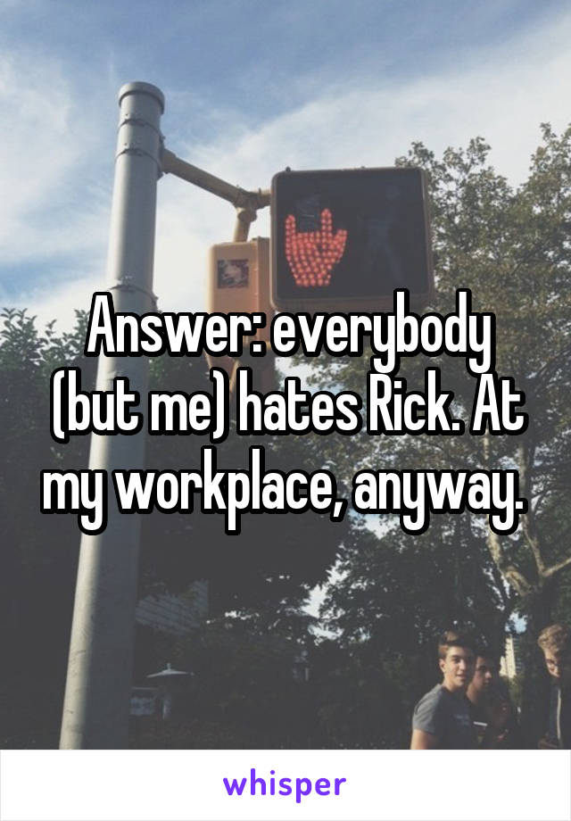 Answer: everybody (but me) hates Rick. At my workplace, anyway. 