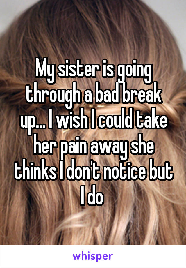 My sister is going through a bad break up... I wish I could take her pain away she thinks I don't notice but I do 