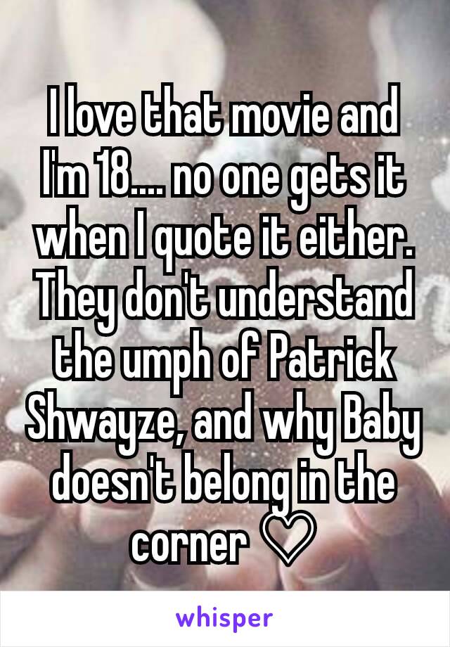 I love that movie and I'm 18.... no one gets it when I quote it either. They don't understand the umph of Patrick Shwayze, and why Baby doesn't belong in the corner ♡