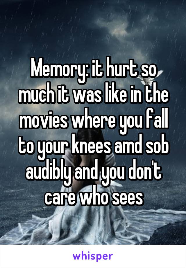 Memory: it hurt so much it was like in the movies where you fall to your knees amd sob audibly and you don't care who sees