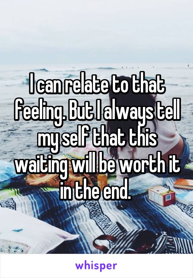 I can relate to that feeling. But I always tell my self that this waiting will be worth it in the end. 