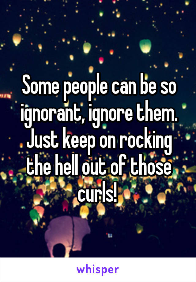 Some people can be so ignorant, ignore them. Just keep on rocking the hell out of those curls! 