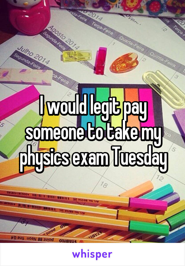 I would legit pay someone to take my physics exam Tuesday