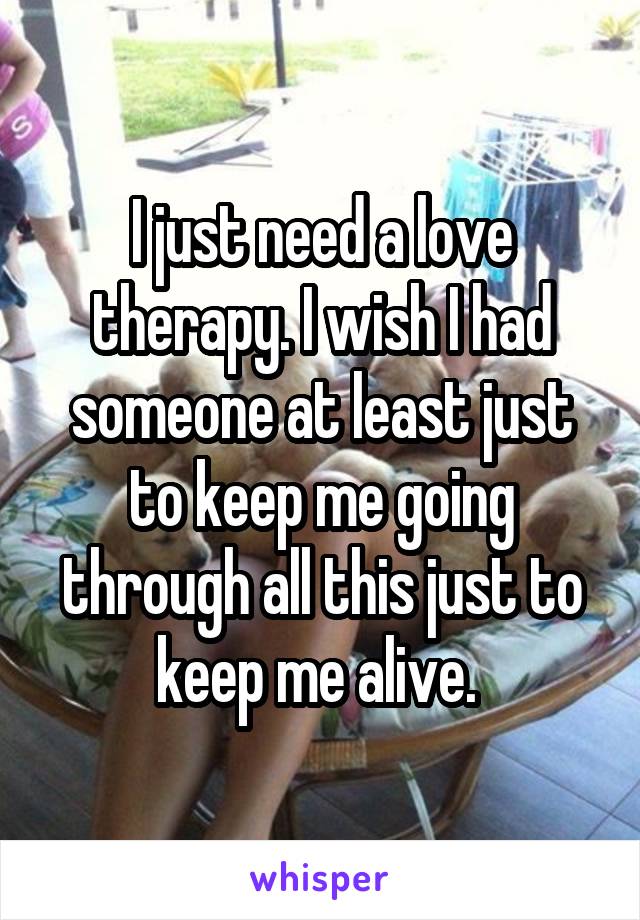 I just need a love therapy. I wish I had someone at least just to keep me going through all this just to keep me alive. 