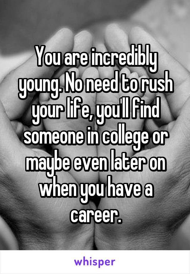 You are incredibly young. No need to rush your life, you'll find someone in college or maybe even later on when you have a career.