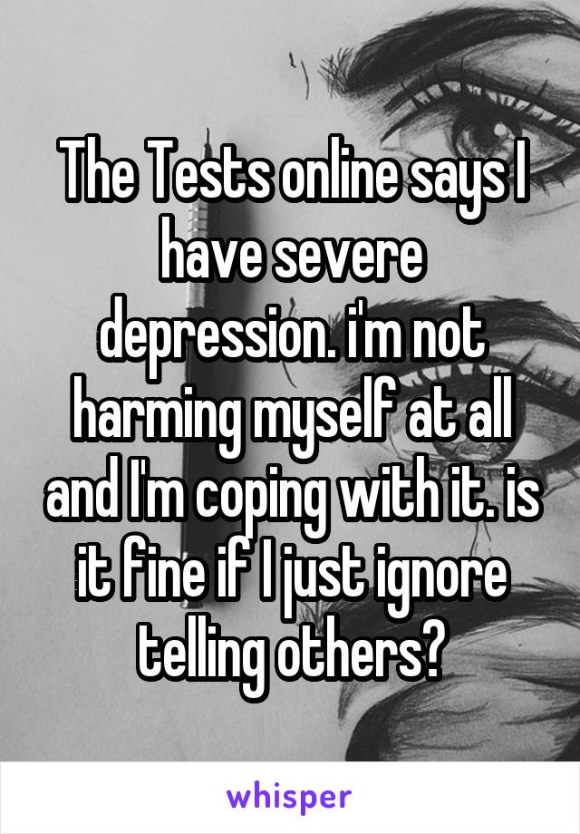 The Tests online says I have severe depression. i'm not harming myself at all and I'm coping with it. is it fine if I just ignore telling others?