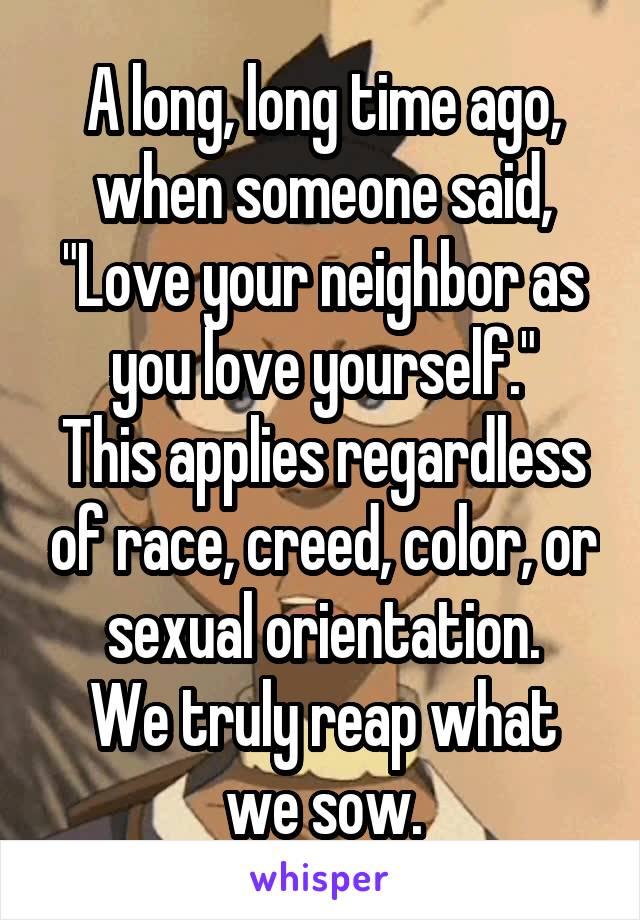 A long, long time ago, when someone said, "Love your neighbor as you love yourself."
This applies regardless of race, creed, color, or sexual orientation.
We truly reap what we sow.