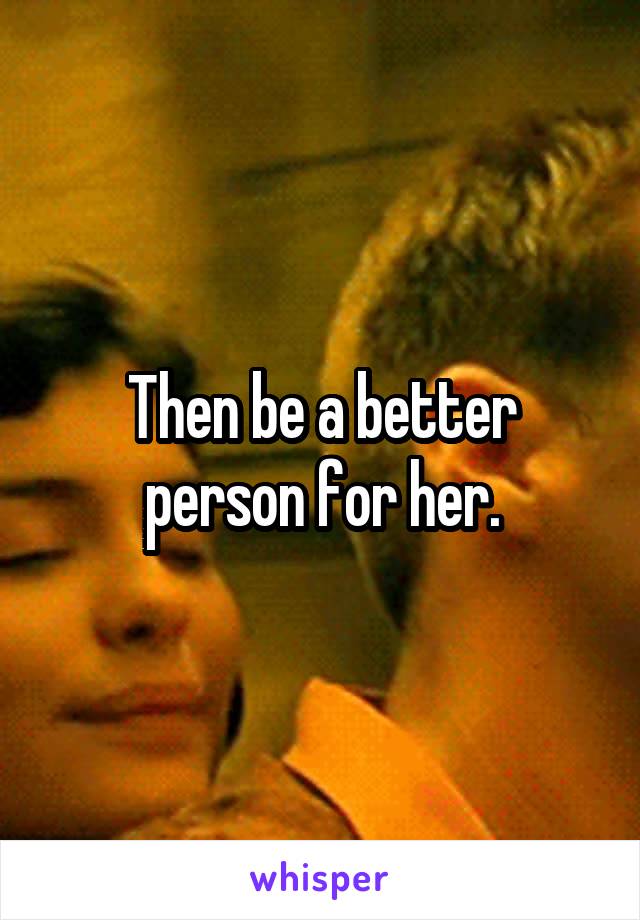 Then be a better person for her.