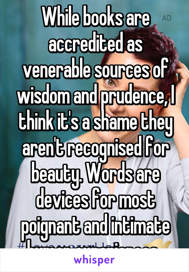 While books are accredited as venerable sources of wisdom and prudence, I think it's a shame they aren't recognised for beauty. Words are devices for most poignant and intimate human experiences. 