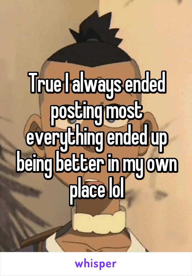 True I always ended posting most everything ended up being better in my own place lol