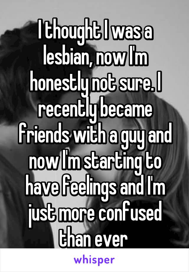 I thought I was a lesbian, now I'm honestly not sure. I recently became friends with a guy and now I'm starting to have feelings and I'm just more confused than ever 