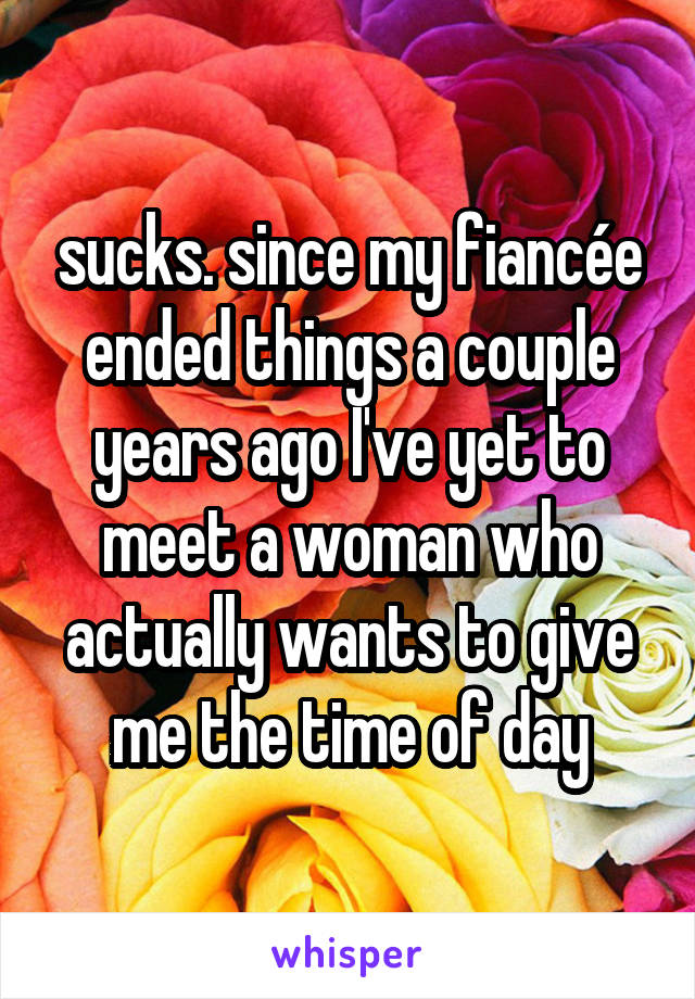 sucks. since my fiancée ended things a couple years ago I've yet to meet a woman who actually wants to give me the time of day