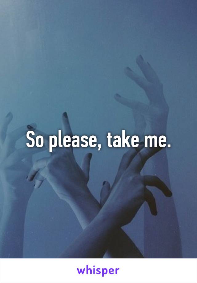 So please, take me.