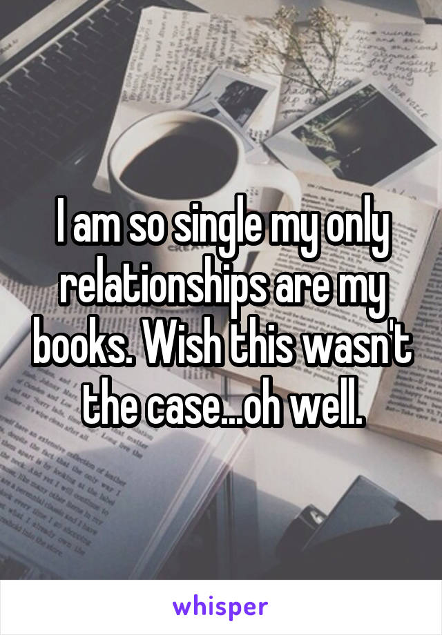 I am so single my only relationships are my books. Wish this wasn't the case...oh well.