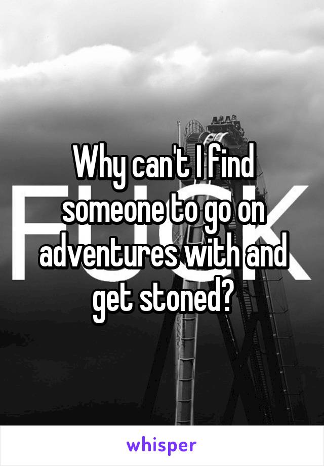 Why can't I find someone to go on adventures with and get stoned?