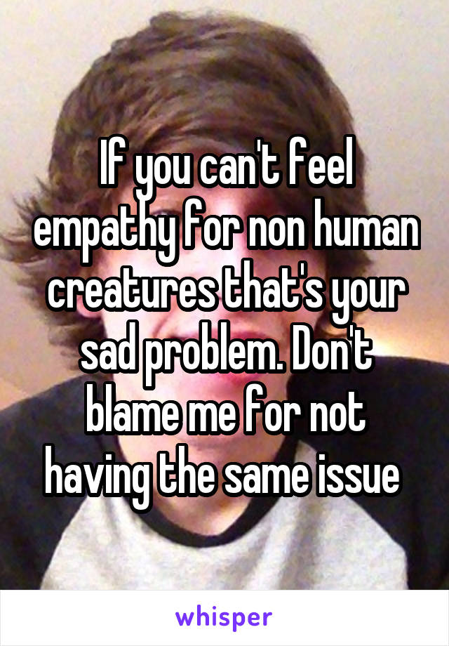 If you can't feel empathy for non human creatures that's your sad problem. Don't blame me for not having the same issue 